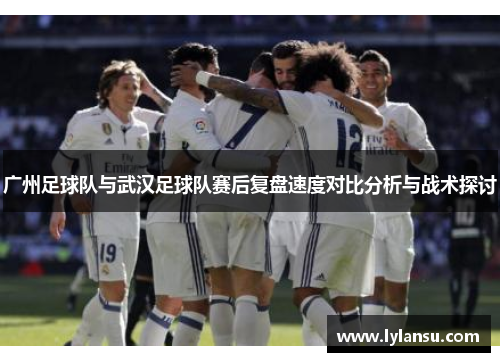 广州足球队与武汉足球队赛后复盘速度对比分析与战术探讨