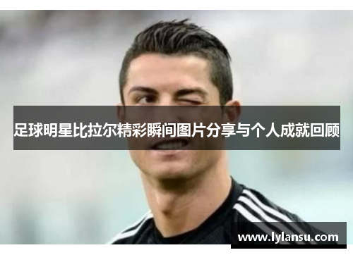 足球明星比拉尔精彩瞬间图片分享与个人成就回顾