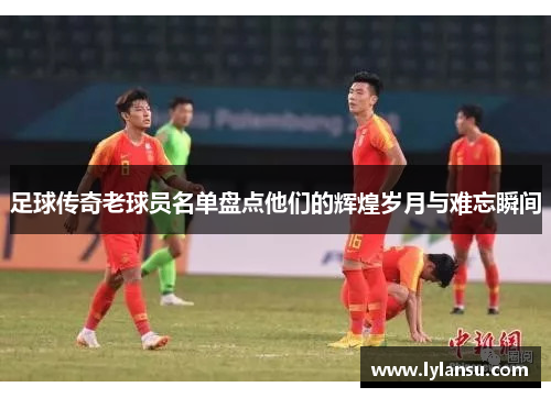 足球传奇老球员名单盘点他们的辉煌岁月与难忘瞬间