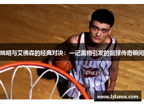 姚明与艾佛森的经典对决：一记盖帽引发的篮球传奇瞬间