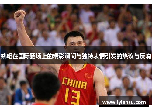 姚明在国际赛场上的精彩瞬间与独特表情引发的热议与反响