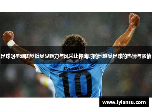足球明星潮图壁纸尽显魅力与风采让你随时随地感受足球的热情与激情