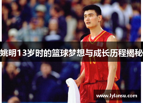 姚明13岁时的篮球梦想与成长历程揭秘