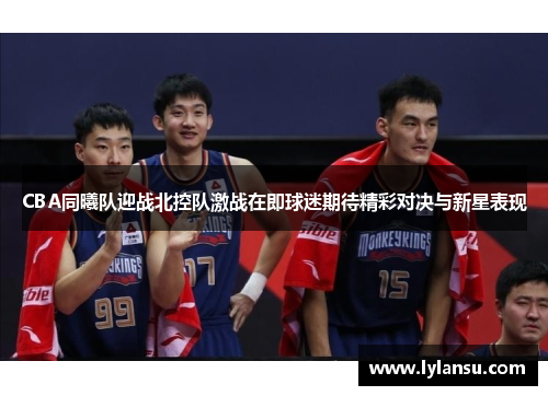 CBA同曦队迎战北控队激战在即球迷期待精彩对决与新星表现