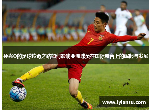 孙兴O的足球传奇之路如何影响亚洲球员在国际舞台上的崛起与发展